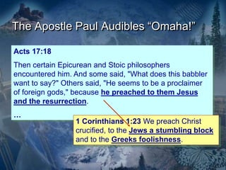 The Apostle Paul Audibles “Omaha!”
Acts 17:18
Then certain Epicurean and Stoic philosophers
encountered him. And some said, "What does this babbler
want to say?" Others said, "He seems to be a proclaimer
of foreign gods," because he preached to them Jesus
and the resurrection.
…
1 Corinthians 1:23 We preach Christ
crucified, to the Jews a stumbling block
and to the Greeks foolishness.
 