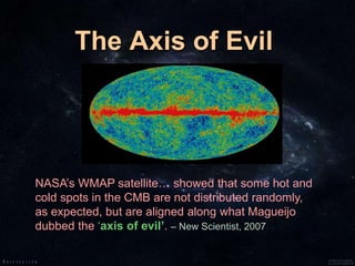 The Axis of Evil
NASA’s WMAP satellite… showed that some hot and
cold spots in the CMB are not distributed randomly,
as expected, but are aligned along what Magueijo
dubbed the ‘axis of evil’. – New Scientist, 2007
 