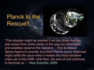 “This disaster might be averted if we can show that the
axis arises from some oddity in the way our telescopes
and satellites observe the radiation….The European
Space Agency's recently launched Planck space telescope
might settle the issue when it makes the most sensitive
maps yet of the CMB. Until then, the axis of evil continues
to terrorise us.” – New Scientist, 2009
Planck to the
Rescue?
 