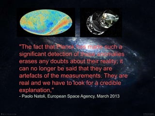 "The fact that Planck has made such a
significant detection of these anomalies
erases any doubts about their reality; it
can no longer be said that they are
artefacts of the measurements. They are
real and we have to look for a credible
explanation,"
- Paolo Natoli, European Space Agency, March 2013
 