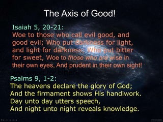 Isaiah 5, 20-21:
Woe to those who call evil good, and
good evil; Who put darkness for light,
and light for darkness; Who put bitter
for sweet, Woe to those who are wise in
their own eyes, And prudent in their own sight!
and sweet for bitter!
The Axis of Good!
Psalms 9, 1-2:
The heavens declare the glory of God;
And the firmament shows His handiwork.
Day unto day utters speech,
And night unto night reveals knowledge.
 