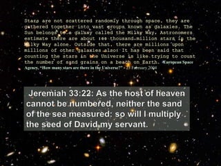 Stars are not scattered randomly through space, they are
gathered together into vast groups known as galaxies. The
Sun belongs to a galaxy called the Milky Way. Astronomers
estimate there are about 100 thousand million stars in the
Milky Way alone. Outside that, there are millions upon
millions of other galaxies also! It has been said that
counting the stars in the Universe is like trying to count
the number of sand grains on a beach on Earth. European Space
Agency, “How many stars are there in the Universe?” - 23 February 2004
 