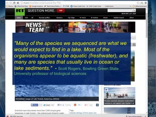 "Many of the species we sequenced are what we
would expect to find in a lake. Most of the
organisms appear to be aquatic (freshwater), and
many are species that usually live in ocean or
lake sediments." - Scott Rogers, Bowling Green State
University professor of biological sciences
 