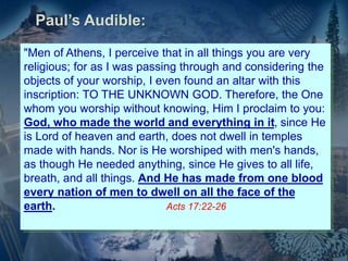 "Men of Athens, I perceive that in all things you are very
religious; for as I was passing through and considering the
objects of your worship, I even found an altar with this
inscription: TO THE UNKNOWN GOD. Therefore, the One
whom you worship without knowing, Him I proclaim to you:
God, who made the world and everything in it, since He
is Lord of heaven and earth, does not dwell in temples
made with hands. Nor is He worshiped with men's hands,
as though He needed anything, since He gives to all life,
breath, and all things. And He has made from one blood
every nation of men to dwell on all the face of the
earth. Acts 17:22-26
Paul’s Audible:
 