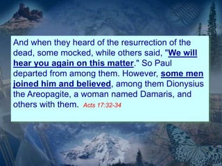 And when they heard of the resurrection of the
dead, some mocked, while others said, "We will
hear you again on this matter." So Paul
departed from among them. However, some men
joined him and believed, among them Dionysius
the Areopagite, a woman named Damaris, and
others with them. Acts 17:32-34
 