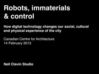Robots, immaterials
& control
How digital technology changes our social, cultural
and physical experience of the city

Canadian Centre for Architecture
14 February 2013




Neil Clavin Studio
 