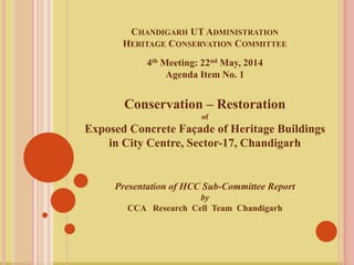 CHANDIGARH UT ADMINISTRATION
HERITAGE CONSERVATION COMMITTEE
4th Meeting: 22nd May, 2014
Agenda Item No. 1
Conservation – Restoration
of
Exposed Concrete Façade of Heritage Buildings
in City Centre, Sector-17, Chandigarh
Presentation of HCC Sub-Committee Report
by
CCA Research Cell Team Chandigarh
 