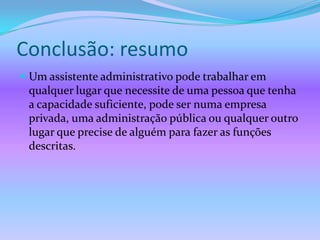 Conclusão: resumo
 Um assistente administrativo pode trabalhar em
 qualquer lugar que necessite de uma pessoa que tenha
 a capacidade suficiente, pode ser numa empresa
 privada, uma administração pública ou qualquer outro
 lugar que precise de alguém para fazer as funções
 descritas.
 