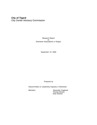 City of Tigard
City Center Advisory Commission




                                 Research Report
                                       on
                          Downtown Associations in Oregon




                                September 18, 2008




                                    Prepared by


               Subcommittee on Leadership Capacity in Downtown

               Members:                       Alexander Craghead
                                              Thomas Murphy
                                              Elise Shearer
 