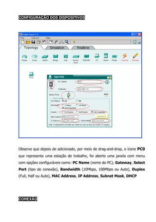 CONFIGURAÇÃO DOS DISPOSITIVOS




Observe que depois de adicionado, por meio de drag-and-drop, o ícone PC0
que representa uma estação de trabalho, foi aberto uma janela com menu
com opções configuráveis como: PC Name (nome do PC), Gateway, Select
Port (tipo de conexão), Bandwidth (10Mbps, 100Mbps ou Auto), Duplex
(Full, Half ou Auto), MAC Address, IP Address, Subnet Mask, DHCP




CONEXÃO
 