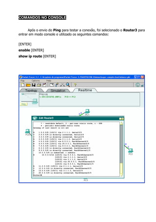 COMANDOS NO CONSOLE


      Após o envio do Ping para testar a conexão, foi selecionado o Router3 para
entrar em modo console e utilizado os seguintes comandos:

[ENTER]
enable [ENTER]
show ip route [ENTER]
 