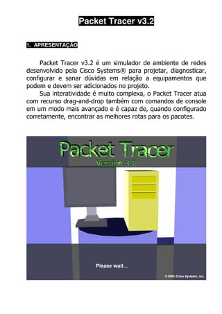 Packet Tracer v3.2

1. APRESENTAÇÃO


     Packet Tracer v3.2 é um simulador de ambiente de redes
desenvolvido pela Cisco Systems® para projetar, diagnosticar,
configurar e sanar dúvidas em relação a equipamentos que
podem e devem ser adicionados no projeto.
     Sua interatividade é muito complexa, o Packet Tracer atua
com recurso drag-and-drop também com comandos de console
em um modo mais avançado e é capaz de, quando configurado
corretamente, encontrar as melhores rotas para os pacotes.
 