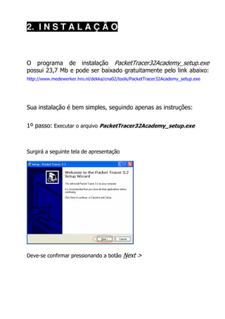 2. I N S T A L A Ç Ã O



O programa de instalação PacketTracer32Academy_setup.exe
possui 23,7 Mb e pode ser baixado gratuitamente pelo link abaixo:
http://www.medewerker.hro.nl/dekka/cna02/tools/PacketTracer32Academy_setup.exe




Sua instalação é bem simples, seguindo apenas as instruções:


1º passo: Executar o arquivo PacketTracer32Academy_setup.exe



Surgirá a seguinte tela de apresentação




Deve-se confirmar pressionando a botão     Next >
 