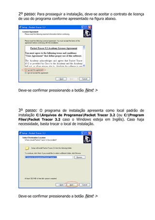 2º passo: Para prosseguir a instalação, deve-se aceitar o contrato de licença
de uso do programa conforme apresentado na figura abaixo.




Deve-se confirmar pressionando a botão   Next >



3º passo: O programa de instalação apresenta como local padrão de
instalação C:Arquivos de ProgramasPacket Tracer 3.2 (ou C:Program
FilesPacket Tracer 3.2 caso o Windows esteja em Inglês). Caso haja
necessidade, basta trocar o local de instalação.




Deve-se confirmar pressionando a botão   Next >
 