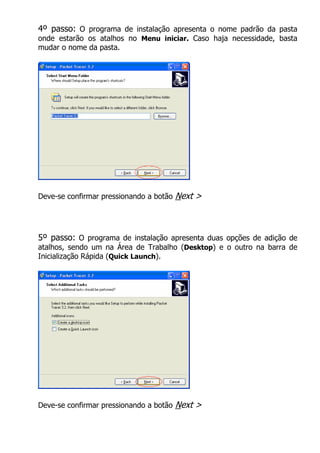 4º passo: O programa de instalação apresenta o nome padrão da pasta
onde estarão os atalhos no Menu iniciar. Caso haja necessidade, basta
mudar o nome da pasta.




Deve-se confirmar pressionando a botão   Next >



5º passo: O programa de instalação apresenta duas opções de adição de
atalhos, sendo um na Área de Trabalho (Desktop) e o outro na barra de
Inicialização Rápida (Quick Launch).




Deve-se confirmar pressionando a botão   Next >
 