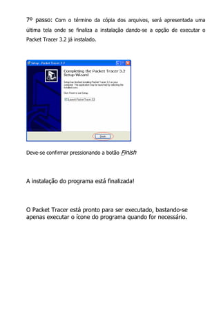 7º passo: Com o término da cópia dos arquivos, será apresentada uma
última tela onde se finaliza a instalação dando-se a opção de executar o
Packet Tracer 3.2 já instalado.




Deve-se confirmar pressionando a botão   Finish



A instalação do programa está finalizada!



O Packet Tracer está pronto para ser executado, bastando-se
apenas executar o ícone do programa quando for necessário.
 