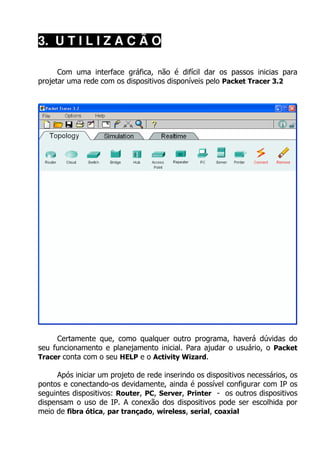 3. U T I L I Z A C Ã O

      Com uma interface gráfica, não é difícil dar os passos inicias para
projetar uma rede com os dispositivos disponíveis pelo Packet Tracer 3.2




     Certamente que, como qualquer outro programa, haverá dúvidas do
seu funcionamento e planejamento inicial. Para ajudar o usuário, o Packet
Tracer conta com o seu HELP e o Activity Wizard.

     Após iniciar um projeto de rede inserindo os dispositivos necessários, os
pontos e conectando-os devidamente, ainda é possível configurar com IP os
seguintes dispositivos: Router, PC, Server, Printer - os outros dispositivos
dispensam o uso de IP. A conexão dos dispositivos pode ser escolhida por
meio de fibra ótica, par trançado, wireless, serial, coaxial
 