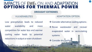 IMPACTS OF EWES ON AND ADAPTATION
VULNERABILITIES
Low precipitation leads to reduced
water availability and more
competition for water less and warmer
cooling water leads to potential
reductions in output or even shutdown
ADAPTATION OPTION
10
OPTIONS FOR THERMAL POWER
DROUGHT EXTREMES
 Consider alternative cooling options:
 Reuse wastewater and recover
evaporated water in recirculating
systems
 Consider dry cooling.
 