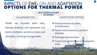 IMPACTS OF EWES ON AND ADAPTATION
VULNERABILITIES
Floods can inundate plant sites,
damage buildings and equipment and
lead to shutdown, as well as drown coal
stockpiles, oil and gas storage tanks
ADAPTATION OPTION
11
OPTIONS FOR THERMAL POWER
SEA STORM & FLOOD
EXTREMES
 Flood protection by dams,
embankments
 Flood control reservoirs, ponds or
channels
 Drainage improvements
 Construction restrictions in flood prone
areas
 Adjusting building codes and flood
insurance
 