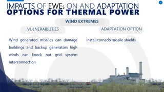 IMPACTS OF EWES ON AND ADAPTATION
VULNERABILITIES ADAPTATION OPTION
12
OPTIONS FOR THERMAL POWER
WIND EXTREMES
Wind generated missiles can damage
buildings and backup generators high
winds can knock out grid system
interconnection
Install tornado missile shields
 