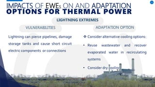 IMPACTS OF EWES ON AND ADAPTATION
VULNERABILITIES
Lightning can pierce pipelines, damage
storage tanks and cause short circuit
electric components or connections
ADAPTATION OPTION
13
OPTIONS FOR THERMAL POWER
LIGHTNING EXTREMES
 Consider alternative cooling options:
• Reuse wastewater and recover
evaporated water in recirculating
systems
• Consider dry cooling.
 