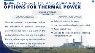 IMPACTS OF GCC ON AND ADAPTATION
VULNERABILITIES
Warmer ambient temperatures reduce
the efficiency of thermal conversion
everywhere the rate is 0.1–0.2% in the
united states of America and 0.1–0.5% in
Europe, where capacity loss can reach 1–
2% and it will reduce the availability of
water for cooling. (3)
ADAPTATION OPTION
14
OPTIONS FOR THERMAL POWER
HIGHER AVERAGE
TEMPERATURE
 Select sites in cooler areas
 Use non-traditional water sources (1)
 Apply coal drying
 Use ice to cool air before entering
the gas turbine (2)
 