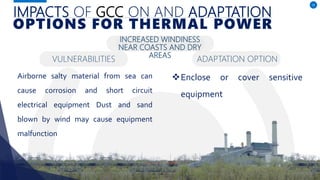 IMPACTS OF GCC ON AND ADAPTATION
Airborne salty material from sea can
cause corrosion and short circuit
electrical equipment Dust and sand
blown by wind may cause equipment
malfunction
15
OPTIONS FOR THERMAL POWER
INCREASED WINDINESS
NEAR COASTS AND DRY
AREAS
Enclose or cover sensitive
equipment
VULNERABILITIES ADAPTATION OPTION
 