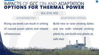 IMPACTS OF GCC ON AND ADAPTATION
Rising sea levels can result in sinking
of coastal power plants and related
infrastructure
16
OPTIONS FOR THERMAL POWER
SEA LEVEL RISE
Build new or raise existing dykes
and sea walls relocate existing
plants to, and build new plants at,
safe sites
VULNERABILITIES ADAPTATION OPTION
 