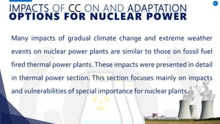 IMPACTS OF CC ON AND ADAPTATION
OPTIONS FOR NUCLEAR POWER
Many impacts of gradual climate change and extreme weather
events on nuclear power plants are similar to those on fossil fuel
fired thermal power plants.These impacts were presented in detail
in thermal power section. This section focuses mainly on impacts
and vulnerabilities of special importance for nuclear plants.
18
 