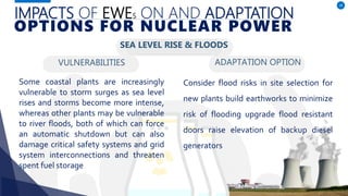 VULNERABILITIES
Some coastal plants are increasingly
vulnerable to storm surges as sea level
rises and storms become more intense,
whereas other plants may be vulnerable
to river floods, both of which can force
an automatic shutdown but can also
damage critical safety systems and grid
system interconnections and threaten
spent fuel storage
ADAPTATION OPTION
28
Consider flood risks in site selection for
new plants build earthworks to minimize
risk of flooding upgrade flood resistant
doors raise elevation of backup diesel
generators
IMPACTS OF EWES ON AND ADAPTATION
OPTIONS FOR NUCLEAR POWER
SEA LEVEL RISE & FLOODS
 