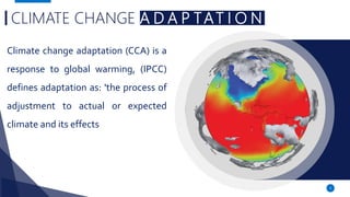 3
CLIMATE CHANGE A D A P TAT I O N
Climate change adaptation (CCA) is a
response to global warming, (IPCC)
defines adaptation as: 'the process of
adjustment to actual or expected
climate and its effects
 