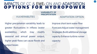 IMPACTS OF CC & EWES ON AND ADAPTATION
VULNERABILITIES
Higher precipitation variability leads to
greater fluctuations in inflows (water
availability), which may modify
seasonal and annual power output;
higher peak flows can cause floods and
output losses
ADAPTATION OPTION
34
O P T I O N S F O R H Y D R O P O W E R
Improve short term water flow
ForecastsAdjust water management
Strategies Build additional storage
capacity Enhance turbine runner
capacity
VARIABILITY OF
PRECIPITATION
 