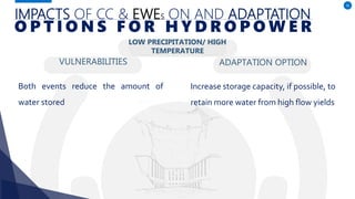 IMPACTS OF CC & EWES ON AND ADAPTATION
VULNERABILITIES
Both events reduce the amount of
water stored
ADAPTATION OPTION
36
O P T I O N S F O R H Y D R O P O W E R
Increase storage capacity, if possible, to
retain more water from high flow yields
LOW PRECIPITATION/ HIGH
TEMPERATURE
 