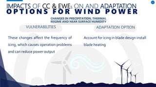 IMPACTS OF CC & EWES ON AND ADAPTATION
VULNERABILITIES
These changes affect the frequency of
icing, which causes operation problems
and can reduce power output
ADAPTATION OPTION
41
O P T I O N S F O R W I N D P O W E R
CHANGES IN PRECIPITATION, THERMAL
REGIME AND NEAR SURFACE HUMIDITY
Account for icing in blade design install
blade heating
 