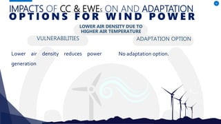 IMPACTS OF CC & EWES ON AND ADAPTATION
VULNERABILITIES
Lower air density reduces power
generation
ADAPTATION OPTION
42
O P T I O N S F O R W I N D P O W E R
LOWER AIR DENSITY DUE TO
HIGHER AIR TEMPERATURE
No adaptation option.
 