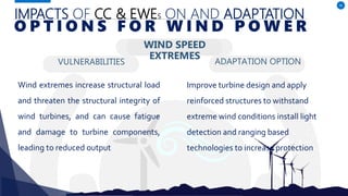 IMPACTS OF CC & EWES ON AND ADAPTATION
VULNERABILITIES
Wind extremes increase structural load
and threaten the structural integrity of
wind turbines, and can cause fatigue
and damage to turbine components,
leading to reduced output
ADAPTATION OPTION
46
O P T I O N S F O R W I N D P O W E R
WIND SPEED
EXTREMES
Improve turbine design and apply
reinforced structures to withstand
extreme wind conditions install light
detection and ranging based
technologies to increase protection
 