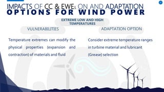 IMPACTS OF CC & EWES ON AND ADAPTATION
VULNERABILITIES
Temperature extremes can modify the
physical properties (expansion and
contraction) of materials and fluid
ADAPTATION OPTION
47
O P T I O N S F O R W I N D P O W E R
EXTREME LOW AND HIGH
TEMPERATURES
Consider extreme temperature ranges
in turbine material and lubricant
(Grease) selection
 