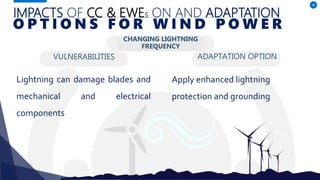IMPACTS OF CC & EWES ON AND ADAPTATION
VULNERABILITIES
Lightning can damage blades and
mechanical and electrical
components
ADAPTATION OPTION
48
O P T I O N S F O R W I N D P O W E R
CHANGING LIGHTNING
FREQUENCY
Apply enhanced lightning
protection and grounding
 