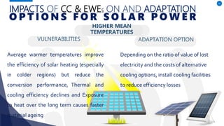 IMPACTS OF CC & EWES ON AND ADAPTATION
VULNERABILITIES
Average warmer temperatures improve
the efficiency of solar heating (especially
in colder regions) but reduce the
conversion performance, Thermal and
cooling efficiency declines and Exposure
to heat over the long term causes faster
material ageing
ADAPTATION OPTION
50
O P T I O N S F O R S O L A R P O W E R
HIGHER MEAN
TEMPERATURES
Depending on the ratio of value of lost
electricity and the costs of alternative
cooling options, install cooling facilities
to reduce efficiency losses
 
