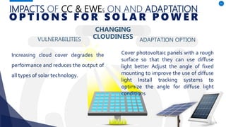 IMPACTS OF CC & EWES ON AND ADAPTATION
VULNERABILITIES
Increasing cloud cover degrades the
performance and reduces the output of
all types of solar technology.
ADAPTATION OPTION
51
O P T I O N S F O R S O L A R P O W E R
CHANGING
CLOUDINESS
Cover photovoltaic panels with a rough
surface so that they can use diffuse
light better Adjust the angle of fixed
mounting to improve the use of diffuse
light Install tracking systems to
optimize the angle for diffuse light
conditions
 