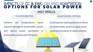 IMPACTS OF CC & EWES ON AND ADAPTATION
VULNERABILITIES
Extreme hot temperatures cause
material damage to photovoltaic panels
and reduce power generation in
photovoltaic panels and CSP plants
ADAPTATION OPTION
52
O P T I O N S F O R S O L A R P O W E R
HOT SPELLS
Install passive cooling (natural air flows)
for photovoltaic panels or apply active
cooling by forced air or liquid coolants
 