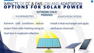 IMPACTS OF CC & EWES ON AND ADAPTATION
VULNERABILITIES
Extreme cold conditions reduce
output from solar heating owing to
heat loss in unglazed collectors
ADAPTATION OPTION
54
O P T I O N S F O R S O L A R P O W E R
Install a heat exchanger and apply
antifreeze chemicals
EXTREME COLD
PERIODS
 