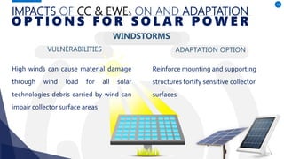 IMPACTS OF CC & EWES ON AND ADAPTATION
VULNERABILITIES
High winds can cause material damage
through wind load for all solar
technologies debris carried by wind can
impair collector surface areas
ADAPTATION OPTION
55
O P T I O N S F O R S O L A R P O W E R
Reinforce mounting and supporting
structures fortify sensitive collector
surfaces
WINDSTORMS
 
