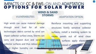 IMPACTS OF CC & EWES ON AND ADAPTATION
VULNERABILITIES
High winds can cause material damage
through wind load for all solar
technologies debris carried by wind can
impair collector surface areas, Storms can
carry and deposit dust and sand on
collector surfaces and thus reduce power
output Higher humidity can make this
impact worse
ADAPTATION OPTION
56
O P T I O N S F O R S O L A R P O W E R
Reinforce mounting and supporting
structures fortify sensitive collector
surfaces, install a tracking system to
rotate panels out of wind clean
collector surfaces apply elastomeric
coatings instead of glass, clean mirrors
after storm.
WIND & SAND
STORMS
 