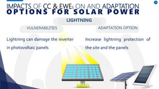 IMPACTS OF CC & EWES ON AND ADAPTATION
VULNERABILITIES
Lightning can damage the inverter
in photovoltaic panels
ADAPTATION OPTION
57
O P T I O N S F O R S O L A R P O W E R
Increase lightning protection of
the site and the panels
LIGHTNING
 