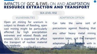 IMPACTS OF GCC & EWES ON AND ADAPTATION
Open pit mining for uranium is
subject to threats of flooding, open
cast mining might be particularly
affected by high precipitation
extremes and related floods and
erosion. GCC is expected to affect
the transport of nuclear material
only modestly
6
RESOURCE EXTRACTION AND TRANSPORT
SEA LEVEL RISE
Can take the same sort of
precautions against flooding that
any other heavy metal mining
operation takes, and the transport
adaptation is to be dealt with in
transport sector
VULNERABILITIES ADAPTATION OPTION
 