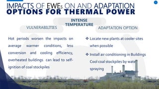 IMPACTS OF EWES ON AND ADAPTATION
VULNERABILITIES
Hot periods worsen the impacts on
average warmer conditions, less
conversion and cooling efficiency,
overheated buildings can lead to self-
ignition of coal stockpiles
ADAPTATION OPTION
7
OPTIONS FOR THERMAL POWER
INTENSE
TEMPERATURE
 Locate new plants at cooler sites
when possible
 Install air conditioning in Buildings
Cool coal stockpiles by water
spraying
 