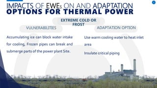 IMPACTS OF EWES ON AND ADAPTATION
VULNERABILITIES
Accumulating ice can block water intake
for cooling, Frozen pipes can break and
submerge parts of the power plant Site.
ADAPTATION OPTION
8
OPTIONS FOR THERMAL POWER
EXTREME COLD OR
FROST
Use warm cooling water to heat inlet
area
Insulate critical piping
 