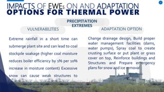IMPACTS OF EWES ON AND ADAPTATION
VULNERABILITIES
Extreme rainfall in a short time can
submerge plant site and can lead to coal
stockpile soakage (higher coal moisture
reduces boiler efficiency by 1% per 10%
increase in moisture content) Excessive
snow can cause weak structures to
subside.
ADAPTATION OPTION
9
OPTIONS FOR THERMAL POWER
PRECIPITATION
EXTREMES
Change drainage design, Build proper
water management facilities (dams,
water pumps), Spray coal to create
crusting surface or put plant or grass
cover on top, Reinforce buildings and
Structures and Prepare emergency
plans for snow and ice removal.
 