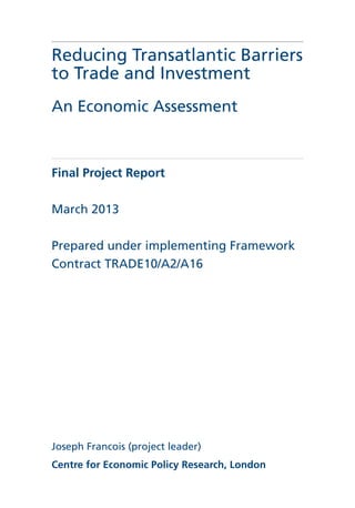 Reducing Transatlantic Barriers
to Trade and Investment
An Economic Assessment
Final Project Report
March 2013
Prepared under implementing Framework
Contract TRADE10/A2/A16
Joseph Francois (project leader)
Centre for Economic Policy Research, London
 